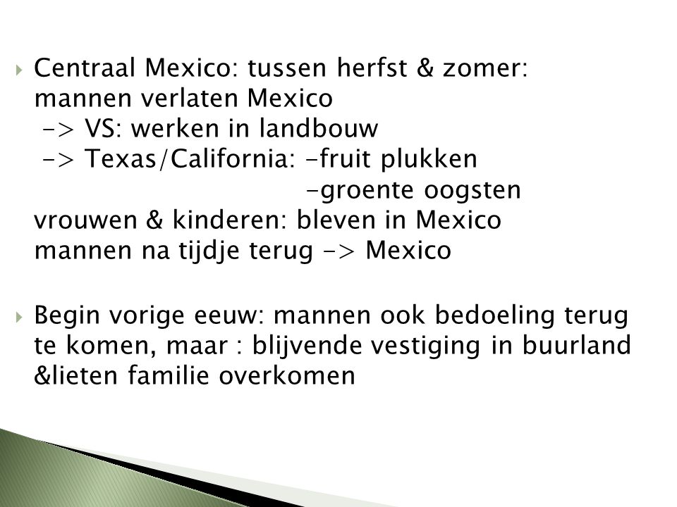 Centraal Mexico: tussen herfst & zomer: mannen verlaten Mexico -> VS: werken in landbouw -> Texas/California: -fruit plukken -groente oogsten vrouwen & kinderen: bleven in Mexico mannen na tijdje terug -> Mexico