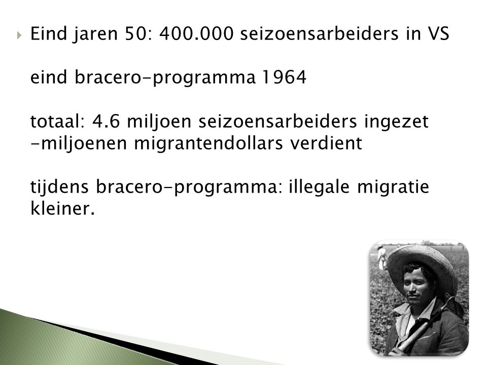 Eind jaren 50: seizoensarbeiders in VS eind bracero-programma 1964 totaal: 4.6 miljoen seizoensarbeiders ingezet -miljoenen migrantendollars verdient tijdens bracero-programma: illegale migratie kleiner.