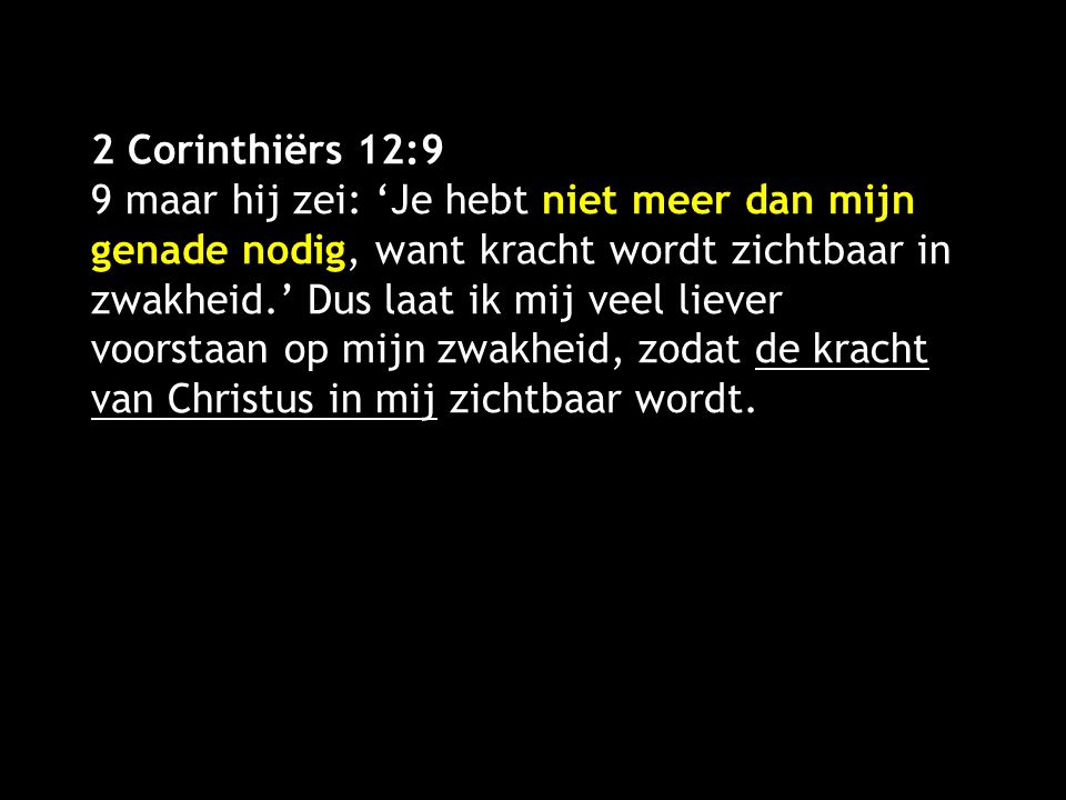 2 Corinthiërs 12:9 9 maar hij zei: ‘Je hebt niet meer dan mijn genade nodig, want kracht wordt zichtbaar in zwakheid.’ Dus laat ik mij veel liever voorstaan op mijn zwakheid, zodat de kracht van Christus in mij zichtbaar wordt.