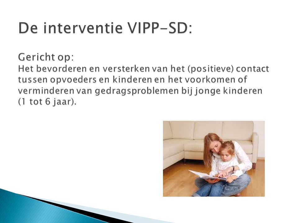 De interventie VIPP-SD: Gericht op: Het bevorderen en versterken van het (positieve) contact tussen opvoeders en kinderen en het voorkomen of verminderen van gedragsproblemen bij jonge kinderen (1 tot 6 jaar).