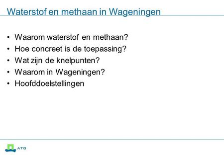 Waterstof en methaan in Wageningen Waarom waterstof en methaan? Hoe concreet is de toepassing? Wat zijn de knelpunten? Waarom in Wageningen? Hoofddoelstellingen.