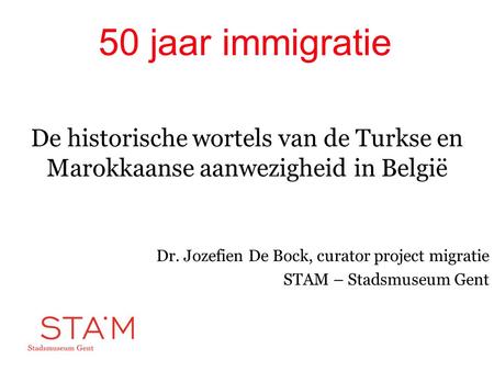50 jaar immigratie De historische wortels van de Turkse en Marokkaanse aanwezigheid in België Dr. Jozefien De Bock, curator project migratie STAM – Stadsmuseum.