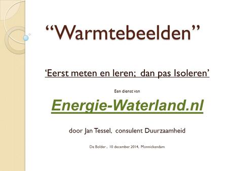 “Warmtebeelden” ‘Eerst meten en leren; dan pas Isoleren’ Een dienst van Energie-Waterland.nl door Jan Tessel, consulent Duurzaamheid De Bolder, 10 december.