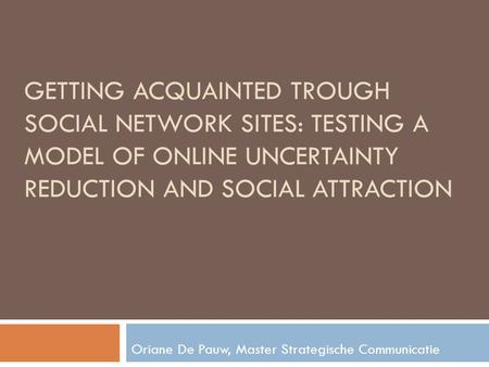 GETTING ACQUAINTED TROUGH SOCIAL NETWORK SITES: TESTING A MODEL OF ONLINE UNCERTAINTY REDUCTION AND SOCIAL ATTRACTION Oriane De Pauw, Master Strategische.
