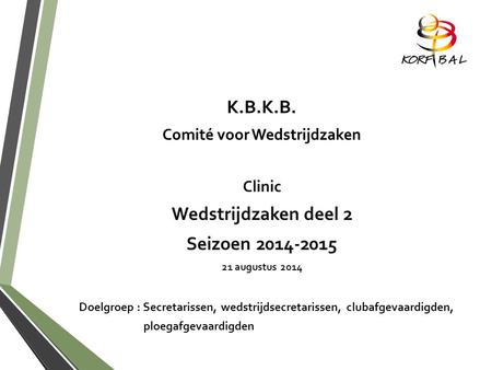 K.B.K.B. Comité voor Wedstrijdzaken Clinic Wedstrijdzaken deel 2 Seizoen 2014-2015 21 augustus 2014 Doelgroep : Secretarissen, wedstrijdsecretarissen,