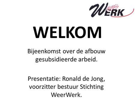 WELKOM Bijeenkomst over de afbouw gesubsidieerde arbeid. Presentatie: Ronald de Jong, voorzitter bestuur Stichting WeerWerk.