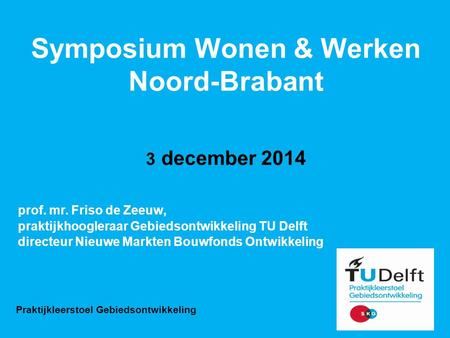 Symposium Wonen & Werken Noord-Brabant 3 december 2014 prof. mr. Friso de Zeeuw, praktijkhoogleraar Gebiedsontwikkeling TU Delft directeur Nieuwe Markten.