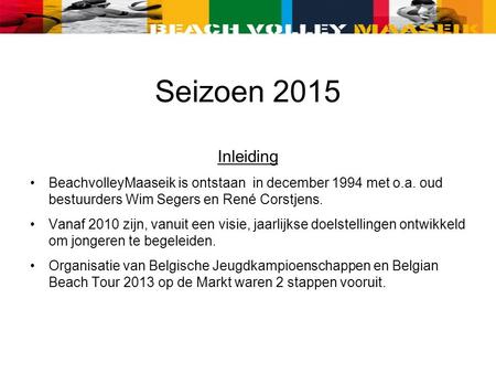 Inleiding BeachvolleyMaaseik is ontstaan in december 1994 met o.a. oud bestuurders Wim Segers en René Corstjens. Vanaf 2010 zijn, vanuit een visie, jaarlijkse.