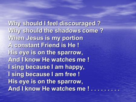 Why should I feel discouraged ? Why should the shadows come ? When Jesus is my portion A constant Friend is He ! His eye is on the sparrow, And I know.