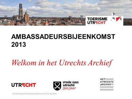 AMBASSADEURSBIJEENKOMST 2013 Welkom in het Utrechts Archief Toerisme Utrecht Ambassadeursbijeenkomst 19 maart 2013.
