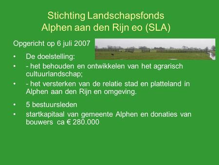 Stichting Landschapsfonds Alphen aan den Rijn eo (SLA) Opgericht op 6 juli 2007 De doelstelling: - het behouden en ontwikkelen van het agrarisch cultuurlandschap;