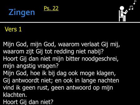 Ps. 22 Vers 1 Mijn God, mijn God, waarom verlaat Gij mij, waarom zijt Gij tot redding niet nabij? Hoort Gij dan niet mijn bitter noodgeschrei, mijn angstig.