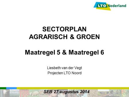 SECTORPLAN AGRARISCH & GROEN Maatregel 5 & Maatregel 6 Liesbeth van der Vegt Projecten LTO Noord SEB 27 augustus 2014.