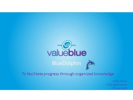 BlueDolphin To facilitate progress through organized knowledge Wilko Visser VIAG kennissessie 23 mei 2014.