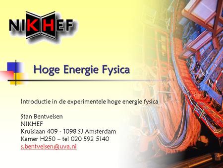 Hoge Energie Fysica Introductie in de experimentele hoge energie fysica Stan Bentvelsen NIKHEF Kruislaan 409 - 1098 SJ Amsterdam Kamer H250 – tel 020 592.