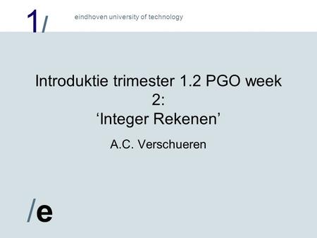 1/1/ /e/e eindhoven university of technology Introduktie trimester 1.2 PGO week 2: ‘Integer Rekenen’ A.C. Verschueren.