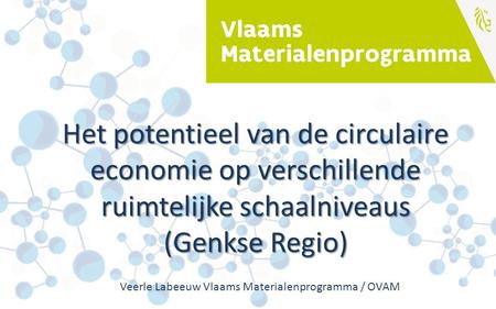 Het potentieel van de circulaire economie op verschillende ruimtelijke schaalniveaus (Genkse Regio) Veerle Labeeuw Vlaams Materialenprogramma / OVAM.