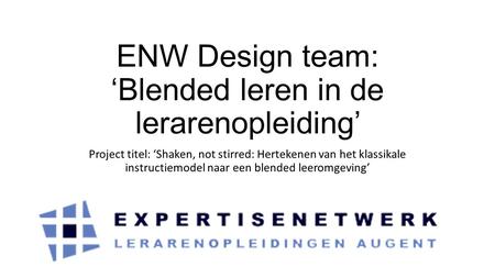 ENW Design team: ‘Blended leren in de lerarenopleiding’ Project titel: ‘Shaken, not stirred: Hertekenen van het klassikale instructiemodel naar een blended.