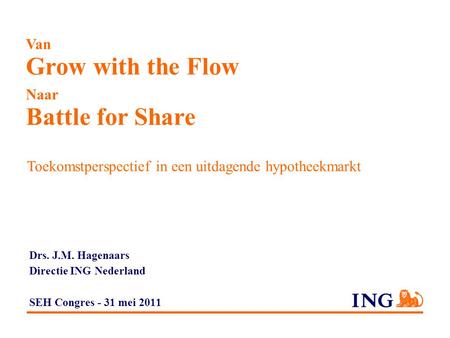 Van Grow with the Flow Naar Battle for Share Toekomstperspectief in een uitdagende hypotheekmarkt Drs. J.M. Hagenaars Directie ING Nederland SEH Congres.