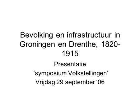 Bevolking en infrastructuur in Groningen en Drenthe, 1820- 1915 Presentatie ‘symposium Volkstellingen’ Vrijdag 29 september ‘06.