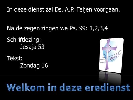 In deze dienst zal Ds. A.P. Feijen voorgaan. Na de zegen zingen we Ps. 99: 1,2,3,4 Schriftlezing: Jesaja 53 Tekst: Zondag 16.