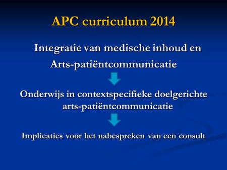 APC curriculum 2014 Integratie van medische inhoud en Arts-patiëntcommunicatie Onderwijs in contextspecifieke doelgerichte arts-patiëntcommunicatie Implicaties.