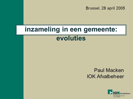 Inzameling in een gemeente: evoluties Paul Macken IOK Afvalbeheer Brussel, 28 april 2005.