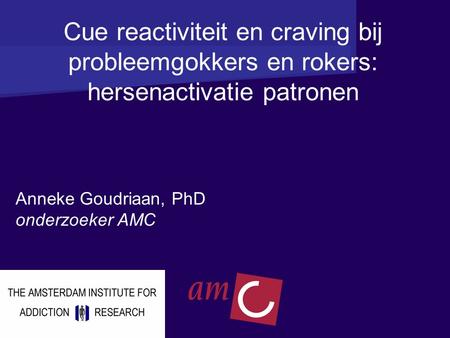 Cue reactiviteit en craving bij probleemgokkers en rokers: hersenactivatie patronen Anneke Goudriaan, PhD onderzoeker AMC.