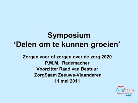 Symposium ‘Delen om te kunnen groeien’ Zorgen voor of zorgen over de zorg 2020 P.M.M. Rademacher Voorzitter Raad van Bestuur ZorgSaam Zeeuws-Vlaanderen.