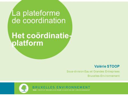 La plateforme de coordination Het coördinatie- platform Valérie STOOP Sous-division Eau et Grandes Entreprises Bruxelles-Environnement.