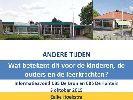 ANDERE TIJDEN Informatieavond CBS De Bron en CBS De Fontein 5 oktober 2015 Eelke Hoekstra Wat betekent dit voor de kinderen, de ouders en de leerkrachten?