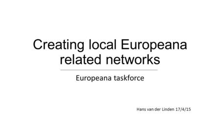 Creating local Europeana related networks Europeana taskforce Hans van der Linden 17/4/15.