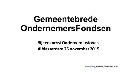Gemeentebrede OndernemersFondsen Bijeenkomst Ondernemersfonds Alblasserdam 25 november 2015 Blaauwberg /Bochove/Ewalts nov. 2015.