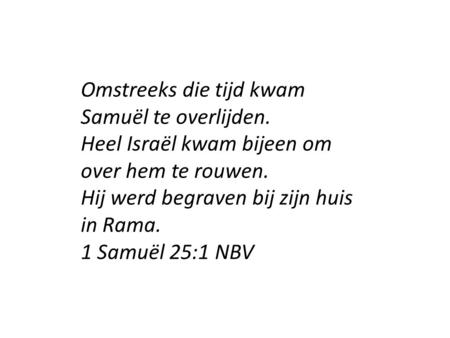 Omstreeks die tijd kwam Samuël te overlijden. Heel Israël kwam bijeen om over hem te rouwen. Hij werd begraven bij zijn huis in Rama. 1 Samuël 25:1 NBV.