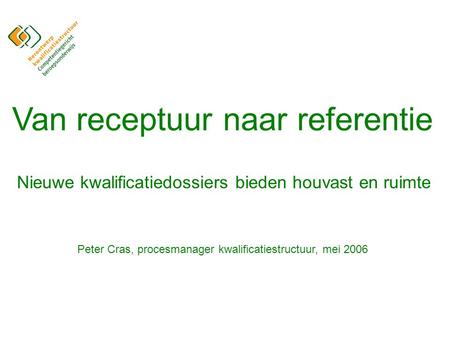 Van receptuur naar referentie Nieuwe kwalificatiedossiers bieden houvast en ruimte Peter Cras, procesmanager kwalificatiestructuur, mei 2006.