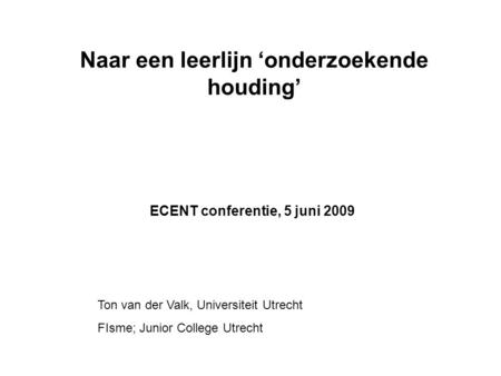 Naar een leerlijn ‘onderzoekende houding’ ECENT conferentie, 5 juni 2009 Ton van der Valk, Universiteit Utrecht FIsme; Junior College Utrecht.