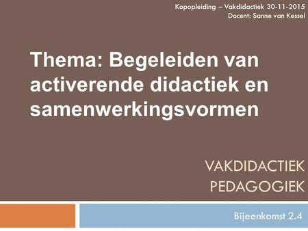 VAKDIDACTIEK PEDAGOGIEK Bijeenkomst 2.4 Kopopleiding – Vakdidactiek 30-11-2015 Docent: Sanne van Kessel Thema: Begeleiden van activerende didactiek en.