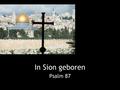 In Sion geboren Psalm 87. 1-2 Van de Korachieten, een psalm, een lied. Boven alle steden van Jakob heeft de HEER de poorten van Sion lief, zijn vesting.