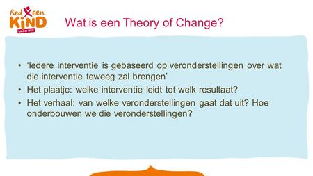 Wat is een Theory of Change? ‘Iedere interventie is gebaseerd op veronderstellingen over wat die interventie teweeg zal brengen’ Het plaatje: welke interventie.