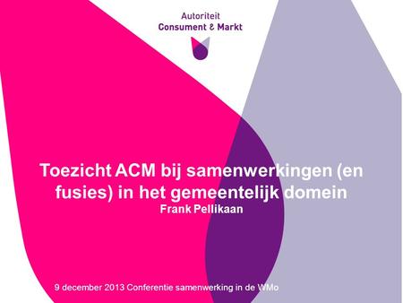 Toezicht ACM bij samenwerkingen (en fusies) in het gemeentelijk domein Frank Pellikaan 9 december 2013 Conferentie samenwerking in de WMo.