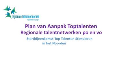 Plan van Aanpak Toptalenten Regionale talentnetwerken po en vo Startbijeenkomst Top Talenten Stimuleren in het Noorden.