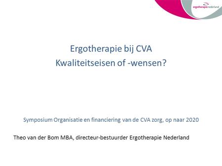 Ergotherapie bij CVA Kwaliteitseisen of -wensen? Symposium Organisatie en financiering van de CVA zorg, op naar 2020 Theo van der Bom MBA, directeur-bestuurder.