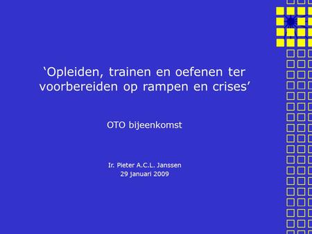 ‘Opleiden, trainen en oefenen ter voorbereiden op rampen en crises’ OTO bijeenkomst Ir. Pieter A.C.L. Janssen 29 januari 2009.