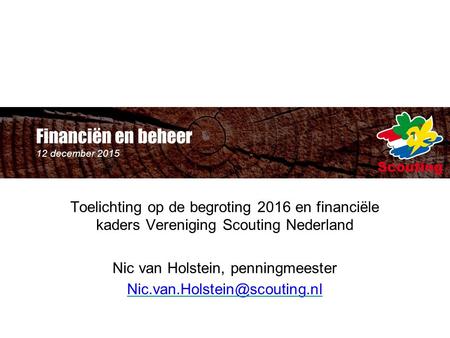 Financiën en beheer 12 december 2015 Toelichting op de begroting 2016 en financiële kaders Vereniging Scouting Nederland Nic van Holstein, penningmeester.