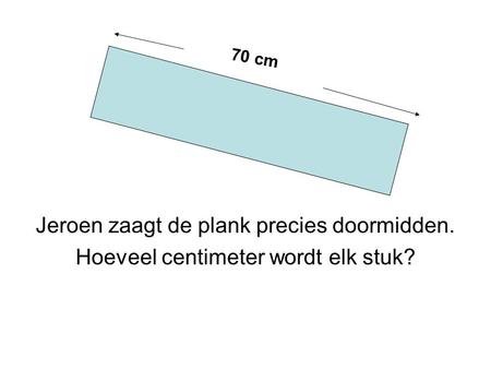 Jeroen zaagt de plank precies doormidden. Hoeveel centimeter wordt elk stuk? 70 cm.