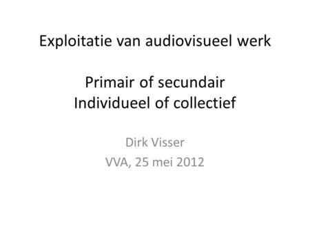 Exploitatie van audiovisueel werk Primair of secundair Individueel of collectief Dirk Visser VVA, 25 mei 2012.