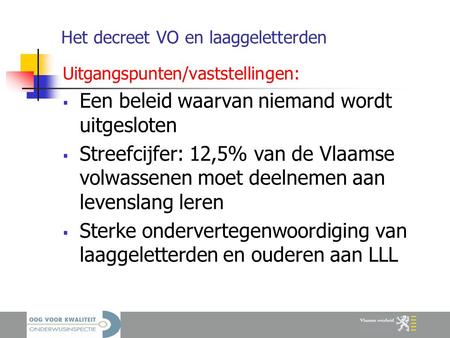 Het decreet VO en laaggeletterden Uitgangspunten/vaststellingen:  Een beleid waarvan niemand wordt uitgesloten  Streefcijfer: 12,5% van de Vlaamse volwassenen.