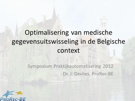 Optimalisering van medische gegevensuitswisseling in de Belgische context Symposium Praktijkautomatisering 2012 Dr. J. Devlies, ProRec-BE.