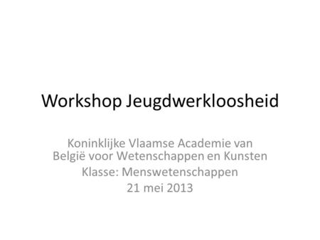 Workshop Jeugdwerkloosheid Koninklijke Vlaamse Academie van België voor Wetenschappen en Kunsten Klasse: Menswetenschappen 21 mei 2013.