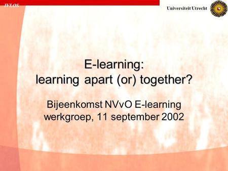 IVLOS Universiteit Utrecht E-learning: learning apart (or) together? Bijeenkomst NVvO E-learning werkgroep, 11 september 2002.